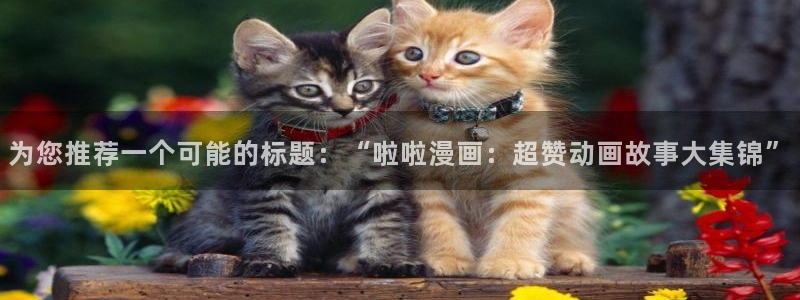 歪歪汗汗漫画网：为您推荐一个可能的标题：“啦啦漫画：超赞动画故事大集锦”